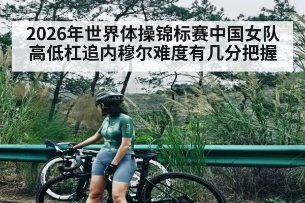 2026年世界体操锦标赛中国女队高低杠追内穆尔难度有几分把握